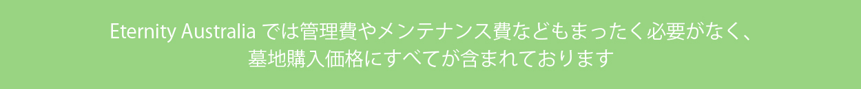 Eternity Australiaでは管理費やメンテナンス費などもまったく必要がなく、墓地購入価格にすべてが含まれております